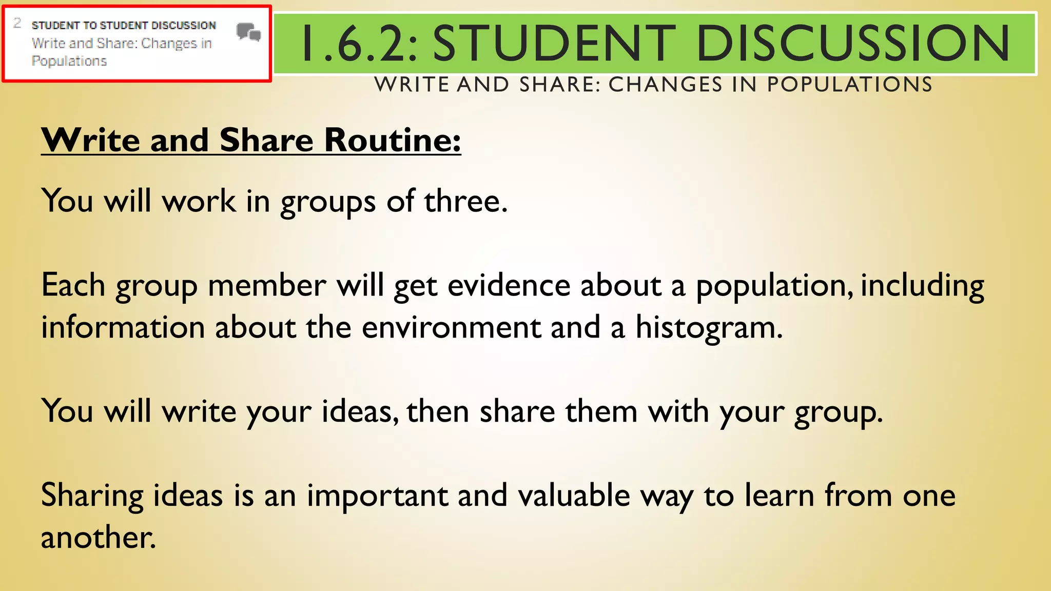 Write and Share Routine:
You will work in groups of three.
Each group member will get evidence about a population, including
information about the environment and a histogram.
You will write your ideas, then share them with your group.
Sharing ideas is an important and valuable way to learn from one
another.
1.6.2: STUDENT DISCUSSION
WRITE AND SHARE: CHANGES IN POPULATIONS
 