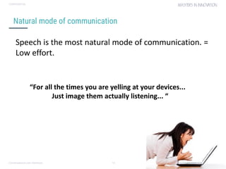 Conversational user interfaces. 10
CONFIDENTIAL
Natural mode of communication
Speech is the most natural mode of communication. =
Low effort.
“For all the times you are yelling at your devices...
Just image them actually listening... “
 