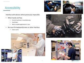 Conversational user interfaces. 13
CONFIDENTIAL
Accessibility
Interface with devices where previously impossible.
• When hands not free.
• Control machines in manufacturing
• Hand labor
• More complex applications in cars.
• No room for keyboard/screen or other interface.
• Clean rooms
 