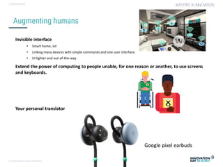 Conversational user interfaces. 18
CONFIDENTIAL
Augmenting humans
Invisible interface
• Smart home, iot
• Linking many devices with simple commands and one user interface.
• UI lighter and out-of-the-way.
Extend the power of computing to people unable, for one reason or another, to use screens
and keyboards.
Your personal translator
VISUALS NODIG
Google pixel earbuds
 