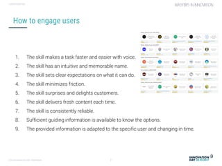 Conversational user interfaces. 21
CONFIDENTIAL
How to engage users
1. The skill makes a task faster and easier with voice.
2. The skill has an intuitive and memorable name.
3. The skill sets clear expectations on what it can do.
4. The skill minimizes friction.
5. The skill surprises and delights customers.
6. The skill delivers fresh content each time.
7. The skill is consistently reliable.
8. Sufficient guiding information is available to know the options.
9. The provided information is adapted to the specific user and changing in time.
 