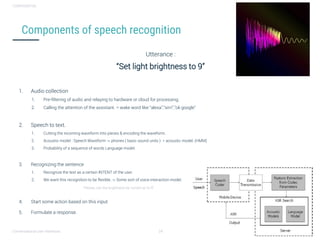 Conversational user interfaces. 24
CONFIDENTIAL
Components of speech recognition
Utterance :
“Set light brightness to 9”
1. Audio collection
1. Pre-filtering of audio and relaying to hardware or cloud for processing.
2. Calling the attention of the assistant. = wake word like “alexa”,”sirri”,”ok google”
2. Speech to text.
1. Cutting the incoming waveform into pieces & encoding the waveform.
2. Acoustic model : Speech Waveform -> phones ( basic sound units ) = acoustic model. (HMM)
3. Probability of a sequence of words Language model.
3. Recognizing the sentence
1. Recognize the text as a certain INTENT of the user.
2. We want this recognition to be flexible. -> Some sort of voice interaction model.
“Please, can the brightness be turned up to 9”
4. Start some action based on this input
5. Formulate a response.
 