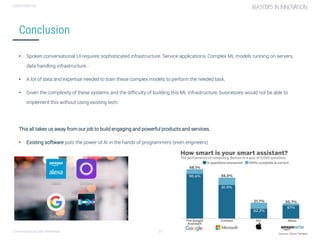 Conversational user interfaces. 31
CONFIDENTIAL
Conclusion
• Spoken conversational UI requires sophisticated infrastructure. Service applications, Complex ML models running on servers,
data handling infrastructure…
• A lot of data and expertise needed to train these complex models to perform the needed task.
• Given the complexity of these systems and the difficulty of building this ML infrastructure, businesses would not be able to
implement this without using existing tech.
This all takes us away from our job to build engaging and powerful products and services.
• Existing software puts the power of AI in the hands of programmers (even engineers)
 