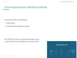 Conversational user interfaces. 4
CONFIDENTIAL
Conversational user interfaces defined.
Conversational user interfaces
• Rule-based
• AI (Artificial Intelligence) based
We will be focusing on spoken language, voice
control rather than chatbots or text based VUI.
 