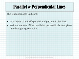 Parallel & Perpendicular Lines
The student is able to (I can):
• Use slopes to identify parallel and perpendicular lines.
• Write equations of line parallel or perpendicular to a given
line through a given point.
 