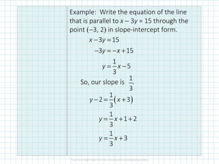 Example: Write the equation of the line
that is parallel to x − 3y = 15 through the
point (−3, 2) in slope-intercept form.
So, our slope is .
3 15
3 15
1
5
3
x y
y x
y x
− =
− = − +
= −
1
3
( )
1
2 3
3
1
1 2
3
1
3
3
− = +
= + +
= +
y x
y x
y x
 