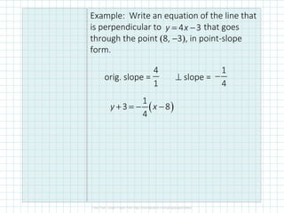 Example: Write an equation of the line that
is perpendicular to that goes
through the point (8, −3), in point-slope
form.
orig. slope = ⊥ slope =
4 3y x= −
1
4
−
4
1
( )
1
3 8
4
+ = − −y x
 
