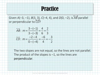 Practice
Given A(–3, –1), B(3, 3), C(–4, 4), and D(0, –2), is AB parallel
or perpendicular to CD?
The two slopes are not equal, so the lines are not parallel.
The product of the slopes is –1, so the lines are
perpendicularperpendicularperpendicularperpendicular.
3 ( 1) 4 2
:
3 ( 3) 6 3
AB m
− −
= = =
− −
2 4 6 3
:
0 ( 4) 4 2
CD m
− − −
= = = −
− −
 