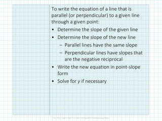 To write the equation of a line that is
parallel (or perpendicular) to a given line
through a given point:
• Determine the slope of the given line
• Determine the slope of the new line
– Parallel lines have the same slope
– Perpendicular lines have slopes that
are the negative reciprocal
• Write the new equation in point-slope
form
• Solve for y if necessary
 