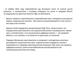 - В ноябре 2015 года Европейский суд (European Court of Justice) вынес
решение, в соответствии с которым операции по купле и продаже Bitcoin
за традиционные фиатные валюты НДС не облагаются.
- Вместо термина «криптовалюта» европейскими регу- ляторами используется
термин «виртуальная валюта». При этом она рассматривается в том числе и
как сред-ство платежа.
- Однако такой подход был раскритикован ЕЦБ. Регу- лятор считает, что
определение криптовалюты как виртуальной валюты несовершенно. Кроме
того, в соответствии с его заключением цифровая валюта — это средство
обмена, а не платежа, и не является ни деньгами, ни валютой.
- Порядок обложения криптовалюты и операций с ней другими налогами
регулируется национальным зако- нодательством государств-членов в
зависимости от природы криптовалютной операции. При этом, как правило,
цифровая валюта в целях налогообложения рассматривается как
нематериальный актив или товар,
 