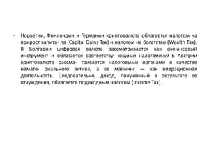 - Норвегии, Финляндии и Германии криптовалюта облагается налогом на
прирост капита- ла (Capital Gains Tax) и налогом на богатство (Wealth Tax).
В Болгарии цифровая валюта рассматривается как финансовый
инструмент и облагается соответству- ющими налогами.69 В Австрии
криптовалюта рассма- тривается налоговыми органами в качестве
немате- риального актива, а ее майнинг — как операционная
деятельность. Следовательно, доход, полученный в результате ее
отчуждения, облагается подоходным налогом (Income Tax).
 
