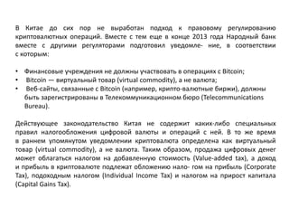 В Китае до сих пор не выработан подход к правовому регулированию
криптовалютных операций. Вместе с тем еще в конце 2013 года Народный банк
вместе с другими регуляторами подготовил уведомле- ние, в соответствии
с которым:
• Финансовые учреждения не должны участвовать в операциях с Bitcoin;
• Bitcoin — виртуальный товар (virtual commodity), а не валюта;
• Веб-сайты, связанные с Bitcoin (например, крипто-валютные биржи), должны
быть зарегистрированы в Телекоммуникационном бюро (Telecommunications
Bureau).
Действующее законодательство Китая не содержит каких-либо специальных
правил налогообложения цифровой валюты и операций с ней. В то же время
в раннем упомянутом уведомлении криптовалюта определена как виртуальный
товар (virtual commodity), а не валюта. Таким образом, продажа цифровых денег
может облагаться налогом на добавленную стоимость (Value-added tax), а доход
и прибыль в криптовалюте подлежат обложению нало- гом на прибыль (Corporate
Tax), подоходным налогом (Individual Income Tax) и налогом на прирост капитала
(Capital Gains Tax).
 