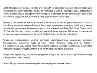 Штат Калифорния первым из всех штатов США на законодательном уровне разрешил
использовать криптовалюту. Закон, позволяющий любой корпора- ции, ассоциации
или частному лицу в Калифорнии участвовать в обороте денег, отличных от законных
платежных средств США, вступил в силу еще в начале 2015 года.
Вместе с тем ведение криптовалютного бизнеса в штате не урегулировано. В штате
Нью-Йорк ведение такого бизнеса было урегулировано в августе 2015 года, когда
силами Департамента финансовых услуг штата Нью-Йорк (New York State Department
of Financial Services, далее — «Департамент») была введена BitLicense — лицензия
на ведение криптовалютного бизнеса (Virtual Currency Business Activity).
Лицензию критиковали многие крупные криптовалютные компании, которые
впоследствии покинули штат (в том числе Poloniex, ShapeShift и Kraken),
а в Верховный Суд округа Нью-Йорк было подано исковое заявление, в котором
истец утверждал, что Департамент не имел права вводить Bitlcense.
Лицензию через год после ее введения получили лишь Circle (Bitcoin-кошелек)
и Ripple (фин- тех-стартап).
Около 26 других компаний ожидают подтверждения своих заявок.
 