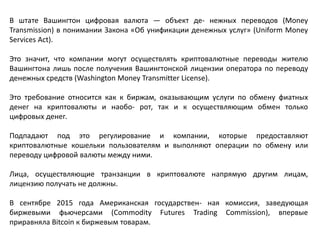 В штате Вашингтон цифровая валюта — объект де- нежных переводов (Money
Transmission) в понимании Закона «Об унификации денежных услуг» (Uniform Money
Services Act).
Это значит, что компании могут осуществлять криптовалютные переводы жителю
Вашингтона лишь после получения Вашингтонской лицензии оператора по переводу
денежных средств (Washington Money Transmitter License).
Это требование относится как к биржам, оказывающим услуги по обмену фиатных
денег на криптовалюты и наобо- рот, так и к осуществляющим обмен только
цифровых денег.
Подпадают под это регулирование и компании, которые предоставляют
криптовалютные кошельки пользователям и выполняют операции по обмену или
переводу цифровой валюты между ними.
Лица, осуществляющие транзакции в криптовалюте напрямую другим лицам,
лицензию получать не должны.
В сентябре 2015 года Американская государствен- ная комиссия, заведующая
биржевыми фьючерсами (Commodity Futures Trading Commission), впервые
приравняла Bitcoin к биржевым товарам.
 
