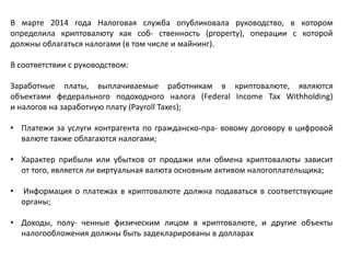 В марте 2014 года Налоговая служба опубликовала руководство, в котором
определила криптовалюту как соб- ственность (property), операции с которой
должны облагаться налогами (в том числе и майнинг).
В соответствии с руководством:
Заработные платы, выплачиваемые работникам в криптовалюте, являются
объектами федерального подоходного налога (Federal Income Tax Withholding)
и налогов на заработную плату (Payroll Taxes);
• Платежи за услуги контрагента по гражданско-пра- вовому договору в цифровой
валюте также облагаются налогами;
• Характер прибыли или убытков от продажи или обмена криптовалюты зависит
от того, является ли виртуальная валюта основным активом налогоплательщика;
• Информация о платежах в криптовалюте должна подаваться в соответствующие
органы;
• Доходы, полу- ченные физическим лицом в криптовалюте, и другие объекты
налогообложения должны быть задекларированы в долларах
 