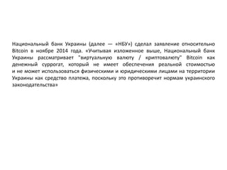 Национальный банк Украины (далее — «НБУ») сделал заявление относительно
Bitcoin в ноябре 2014 года. «Учитывая изложенное выше, Национальный банк
Украины рассматривает "виртуальную валюту / криптовалюту" Bitcoin как
денежный суррогат, который не имеет обеспечения реальной стоимостью
и не может использоваться физическими и юридическими лицами на территории
Украины как средство платежа, поскольку это противоречит нормам украинского
законодательства»
 