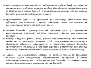 1) криптовалюта – це програмний код (набір символів, цифр та букв), що є об’єктом
права власності, який може виступати засобом міни, відомості про який вносяться
та зберігаються у системі блокчейн в якості облікових одиниць поточної системи
блокчейн у вигляді даних (програмного коду);
2) криптовалютна біржа – це організація, яка забезпечує взаємозв’язок між
суб’єктами криптовалютних операцій, забезпечує обмін криптовалюти на
електронні гроші, валютні цінності, цінні папери;
3) система блокчейн - децентралізований публічний реєстр усіх проведених
криптовалютних транзакцій, які були проведені суб’єктом криптовалютних
операцій;
4) майнер – будь-яка фізична особа, фізична особа-підприємець або юридична
особа, яка за допомогою власного та/або орендованого спеціалізованого
обладнання забезпечує працездатність та безпечність системи блокчейн,
криптовалютних транзакцій, і, в залежності від правил системи блокчейн, отримує
винагороду системи блокчейн та/або набуває права власності на крипто валюту;
5) майнінг – це обчислювальні операції, які здійснює майнер за допомогою
власного та/або орендованого спеціалізованого обладнання, з метою
забезпечення працездатності та безпеки системи блокчейн, та залежно від умов
системи блокчейн отримує винагороду системи блокчейн
 