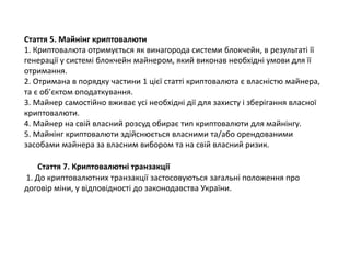 Стаття 5. Майнінг криптовалюти
1. Криптовалюта отримується як винагорода системи блокчейн, в результаті її
генерації у системі блокчейн майнером, який виконав необхідні умови для її
отримання.
2. Отримана в порядку частини 1 цієї статті криптовалюта є власністю майнера,
та є об’єктом оподаткування.
3. Майнер самостійно вживає усі необхідні дії для захисту і зберігання власної
криптовалюти.
4. Майнер на свій власний розсуд обирає тип криптовалюти для майнінгу.
5. Майнінг криптовалюти здійснюється власними та/або орендованими
засобами майнера за власним вибором та на свій власний ризик.
Стаття 7. Криптовалютні транзакції
1. До криптовалютних транзакції застосовуються загальні положення про
договір міни, у відповідності до законодавства України.
 