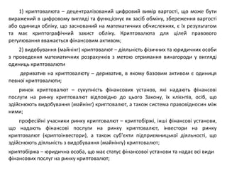 1) криптовалюта – децентралізований цифровий вимір вартості, що може бути
виражений в цифровому вигляді та функціонує як засіб обміну, збереження вартості
або одиниця обліку, що заснований на математичних обчисленнях, є їх результатом
та має криптографічний захист обліку. Криптовалюта для цілей правового
регулювання вважається фінансовим активом;
2) видобування (майнінг) криптовалют – діяльність фізичних та юридичних особи
з проведення математичних розрахунків з метою отримання винагороди у вигляді
одиниць криптовалюти
дериватив на криптовалюту – дериватив, в якому базовим активом є одиниця
певної криптовалюти;
ринок криптовалют – сукупність фінансових установ, які надають фінансові
послуги на ринку криптовалют відповідно до цього Закону, їх клієнтів, осіб, що
здійснюють видобування (майнінг) криптовалют, а також система правовідносин між
ними;
професійні учасники ринку криптовалют – криптобіржі, інші фінансові установи,
що надають фінансові послуги на ринку криптовалют, інвестори на ринку
криптовалют (криптоінвестори), а також суб’єкти підприємницької діяльності, що
здійснюють діяльність з видобування (майнінгу) криптовалют;
криптобіржа – юридична особа, що має статус фінансової установи та надає всі види
фінансових послуг на ринку криптовалют;
 