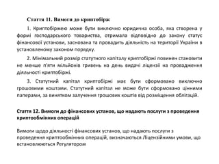 Стаття 11. Вимоги до криптобірж
1. Криптобіржею може бути виключно юридична особа, яка створена у
формі господарського товариства, отримала відповідно до закону статус
фінансової установи, заснована та провадить діяльність на території України в
установленому законом порядку.
2. Мінімальний розмір статутного капіталу криптобіржі повинен становити
не менше п'яти мільйонів гривень на день видачі ліцензії на провадження
діяльності криптобіржі.
3. Статутний капітал криптобіржі має бути сформовано виключно
грошовими коштами. Статутний капітал не може бути сформовано цінними
паперами, за винятком залучення грошових коштів від розміщення облігацій.
Стаття 12. Вимоги до фінансових установ, що надають послуги з проведення
криптообмінних операцій
Вимоги щодо діяльності фінансових установ, що надають послуги з
проведення криптообмінних операцій, визначаються Ліцензійними умови, що
встановлюються Регулятором
 