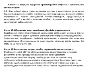 Стаття 15. Порядок відкриття криптобіржами рахунків у криптовалюті
своїм клієнтам
6.1. Криптобіржі мають право відкривати рахунки у криптовалюті резидентам
України (юридичним особам, їх відокремленим підрозділам, фізичним особам),
нерезидентам України (юридичним особам-інвесторам, представництвам
юридичних осіб в Україні та фізичним особам). Відкриття анонімних рахунків у
криптовалюті забороняється.
Стаття 17. Обмеження щодо видобування (майнінгу) криптовалют
Видобування (майнінг) криптовалют мають право здійснювати виключно фізичні
особи та юридичні особи, що мають статус суб’єктів підприємницької діяльності.
Забороняється видобування (майнінг) криптовалют з повним або частковим
використанням обчислювальних та інших засобів, належних третім особам, без
згоди на це таких третіх осіб.
Стаття 18. Регулювання випуску та обігу деривативів на криптовалюту.
Особливості емісії, обігу та обліку деривативів на криптовалюту та порядок
розкриття інформації щодо них визначаються законодавством.
Державне регулювання випуску та обігу деривативів на криптовалюту
здійснюється Національною комісією з цінних паперів та фондового ринку, яка
відповідно до повноважень, визначених Конституцією та законами України,
здійснює державне регулювання ринку цінних паперів та деривативів (похідних)
 
