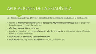 APLICACIONES DE LA ESTADÍSTICA
La Estadística caracteriza diferentes aspectos de la sociedad, la producción, la política, etc.
• Facilita la toma de decisiones para la aplicación de políticas económicas que se proponen
los países para conducir la sociedad.
• Control y evaluación de recursos.
• Ayuda a visualizar el comportamiento de la economía a diferentes niveles(Privada,
Pública, Pública – Privada).
• Indicadores de pobreza y desarrollo humano.
• Indicadores macro y micro económicos: PBI, IPC, inflación, etc.
 