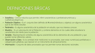 DEFINICIONES BÁSICAS
• Estadística.- Ciencia inductiva que permite inferir características cuantitativa(numéricas) y
cualitativa(categóricas).
• Población Objetivo.- Es el conjunto bien definido de N entes(individuos u objetos) con alguna característica
que es de interés estudiar.
• Parámetro.- Es alguna característica de la población en estudio, que nos interesa conocer.
• Muestra.- Es un subconjunto de la Población y contiene elementos en los cuales debe estudiarse la
característica de interés para la población.
• Variable.- Representación simbólica de alguna característica de los elementos de una población y que
pueden tomar diferentes valores.
• Observación o Dato.- Es la cantidad n de mediciones no procesadas, sean estas numéricas(cuantitativas) o
categóricas(Cualitativa), que reposan en un instrumento de almacenamiento.
• Información.- Conjunto de datos procesados que nos permiten tomar decisiones racionales.
 