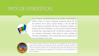 TIPOS DE ESTADÍSTICAS
Hay un total de casi 68 859 kilómetros de carreteras interestatales en
Estados Unidos. El sistema interestatal representa apenas 1% del
de carreteras de la nación, aunque alberga a más de 20% del
La más larga es la autopista I-90, que va de Boston a Seattle, una
distancia de 4 957.32 kilómetros. La más corta es la I-878, localizada
en Nueva York, cuya longitud es de 1.12 kilómetros. Alaska no cuenta
con carreteras interestatales; Texas posee la mayor cantidad de
kilómetros interestatales, 3 232, y Nueva York tiene la mayoría de las
rutas interestatales, 28 en total.
Una encuesta reciente mostró que sólo 46% de los estudiantes del último grado de
podían resolver problemas que incluyeran fracciones, decimales y porcentajes. Además, sólo
77% de los alumnos de último año de secundaria pudo sumar correctamente el costo de
ensalada, una hamburguesa, unas papas fritas y un refresco de cola, que figuraban en el
de un restaurante
 
