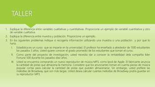 TALLER
1. Explique la diferencia entre variables cualitativas y cuantitativas. Proporcione un ejemplo de variable cuantitativa y otro
de variable cualitativa.
2. Explique la diferencia entre muestra y población. Proporcione un ejemplo.
3. En los siguientes problemas indique si recogería información utilizando una muestra o una población y por qué lo
haría.
I. Estadística es un curso que se imparte en la universidad. El profesor ha enseñado a alrededor de 1500 estudiantes
los pasados 5 años. Usted quiere conocer el grado promedio de los estudiantes que toman el curso.
II. Como parte del proyecto de investigación, usted necesita dar a conocer la rentabilidad dela compañía líder
Fortune 500 durante los pasados diez años.
III. Usted se encuentra comprando un nuevo reproductor de música MP3, como Ipod de Apple. El fabricante anuncia
la cantidad de pistas que almacena la memoria. Considere que los anunciantes toman en cuenta piezas de música
popular cortas para calcular la cantidad de pistas que pueden almacenarse. Sin embargo, usted prefiere las
melodías de Broadway, que son más largas. Usted desea calcular cuántas melodías de Broadway podrá guardar en
su reproductor MP3.
 