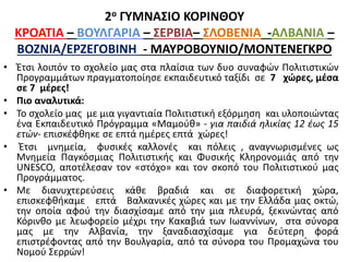 2ο ΓΥΜΝΑΣΙΟ ΚΟΡΙΝΘΟΥ
ΚΡΟΑΤΙΑ – ΒΟΥΛΓΑΡΙΑ – ΣΕΡΒΙΑ– ΣΛΟΒΕΝΙΑ -ΑΛΒΑΝΙΑ –
ΒΟΖΝΙΑ/ΕΡΖΕΓΟΒΙΝΗ - ΜΑΥΡΟΒΟΥΝΙΟ/ΜΟΝΤΕΝΕΓΚΡΟ
• Έτσι λοιπόν το σχολείο μας στα πλαίσια των δυο συναφών Πολιτιστικών
Προγραμμάτων πραγματοποίησε εκπαιδευτικό ταξίδι σε 7 χώρες, μέσα
σε 7 μέρες!
• Πιο αναλυτικά:
• Το σχολείο μας με μια γιγαντιαία Πολιτιστική εξόρμηση και υλοποιώντας
ένα Εκπαιδευτικό Πρόγραμμα «Μαμούθ» - για παιδιά ηλικίας 12 έως 15
ετών- επισκέφθηκε σε επτά ημέρες επτά χώρες!
• Έτσι μνημεία, φυσικές καλλονές και πόλεις , αναγνωρισμένες ως
Μνημεία Παγκόσμιας Πολιτιστικής και Φυσικής Κληρονομιάς από την
UNESCO, αποτέλεσαν τον «στόχο» και τον σκοπό του Πολιτιστικού μας
Προγράμματος.
• Με διανυχτερεύσεις κάθε βραδιά και σε διαφορετική χώρα,
επισκεφθήκαμε επτά Βαλκανικές χώρες και με την Ελλάδα μας οκτώ,
την οποία αφού την διασχίσαμε από την μια πλευρά, ξεκινώντας από
Κόρινθο με λεωφορείο μέχρι την Κακαβιά των Ιωαννίνων, στα σύνορα
μας με την Αλβανία, την ξαναδιασχίσαμε για δεύτερη φορά
επιστρέφοντας από την Βουλγαρία, από τα σύνορα του Προμαχώνα του
Νομού Σερρών!
 