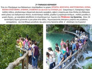 2ο ΓΥΜΝΑΣΙΟ ΚΟΡΙΝΘΟΥ
Έτσι το «Πανόραμα των Βαλκανίων» περιλάμβανε τις χώρες ΚΡΟΑΤΙΑ, ΒΟΥΛΓΑΡΙΑ, ΜΑΥΤΡΟΒΟΥΝΙΟ, ΣΕΡΒΙΑ,
ΒΟΣΝΙΑ-ΕΡΖΕΓΟΒΙΝΗ, ΑΛΒΑΝΙΑ, ΣΛΟΒΕΝΙΑ και φυσικά την ΕΛΛΑΔΑ μας! Διαμείναμε ή διασχίσαμε πάρα
πολλές πόλεις, απολαύσαμε εξαιρετικές φυσικές ομορφιές, αφού η πορεία μας ήταν δίπλα στη θάλασσα
κατά μήκος των Δαλματικών Ακτών, συναντήσαμε πολλά, μεγάλα ή μικρότερα ποτάμια , πολλές μεγάλες ή
μικρές λίμνες, με κορυφαίο αξιοθέατο το σύμπλεγμα των λιμνών στο Πλίτβιτσκε της Κροατίας, όπου 16
ανισοϋψείς λίμνες χύνονται η μια μέσα στην άλλη, δημιουργώντας άπειρους μικρούς και μεγάλους
καταρράκτες και ένα θέαμα μοναδικό, όχι μόνο στην Κροατία αλλά σ’ ολόκληρη την Ευρώπη!
 