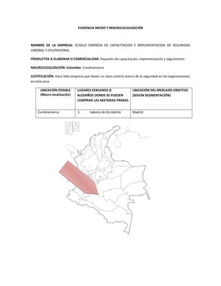 EVIDENCIA MICRO Y MACROLOCALIZACIÓN
NOMBRE DE LA EMPRESA: ECISSLO EMPRESA DE CAPACITACION E IMPLEMENTACION DE SEGURIDAD
LABORAL Y OCUPACIONAL.
PRODUCTOS A ELABORAR O COMERCIALIZAR: Paquetes de capacitación, implementación y seguimiento
MACROLOCALIZACIÓN: Colombia- Cundinamarca
JUSTIFICACIÓN: Hace falta empresa que lleven un claro control acerca de la seguridad en las organizaciones
en esta zona
UBICACIÓN POSIBLE
(Macro localización)
LUGARES CERCANOS O
ALEDAÑOS DONDE SE PUEDEN
COMPRAR LAS MATERIAS PRIMAS
UBICACIÓN DEL MERCADO OBJETIVO
(SEGÚN SEGMENTACIÓN)
Cundinamarca 1. Sabana de Occidente Madrid
 