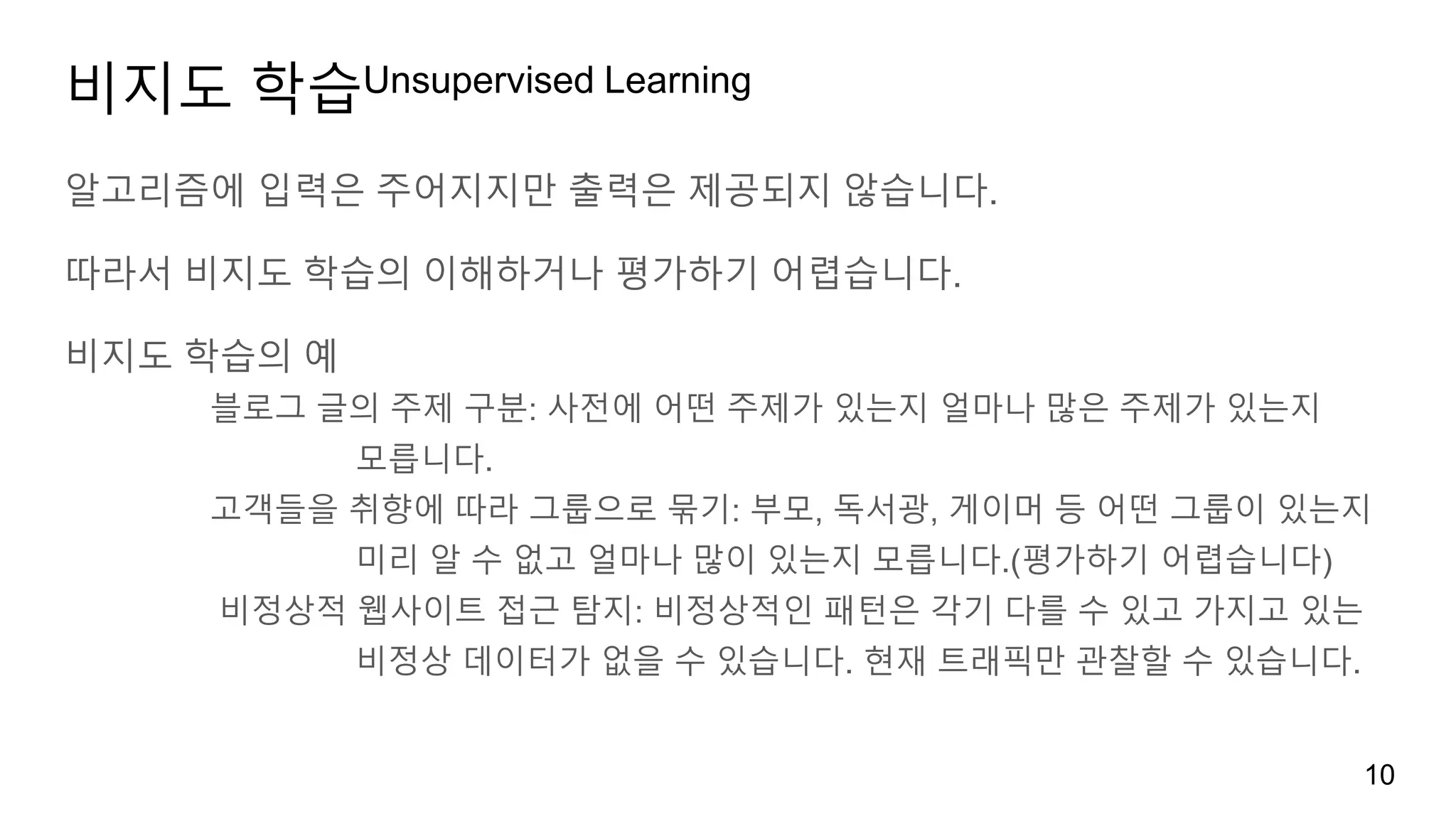 비지도 학습Unsupervised Learning
알고리즘에 입력은 주어지지만 출력은 제공되지 않습니다.
따라서 비지도 학습의 이해하거나 평가하기 어렵습니다.
비지도 학습의 예
블로그 글의 주제 구분: 사전에 어떤 주제가 있는지 얼마나 많은 주제가 있는지
모릅니다.
고객들을 취향에 따라 그룹으로 묶기: 부모, 독서광, 게이머 등 어떤 그룹이 있는지
미리 알 수 없고 얼마나 많이 있는지 모릅니다.(평가하기 어렵습니다)
비정상적 웹사이트 접근 탐지: 비정상적인 패턴은 각기 다를 수 있고 가지고 있는
비정상 데이터가 없을 수 있습니다. 현재 트래픽만 관찰할 수 있습니다.
10
 