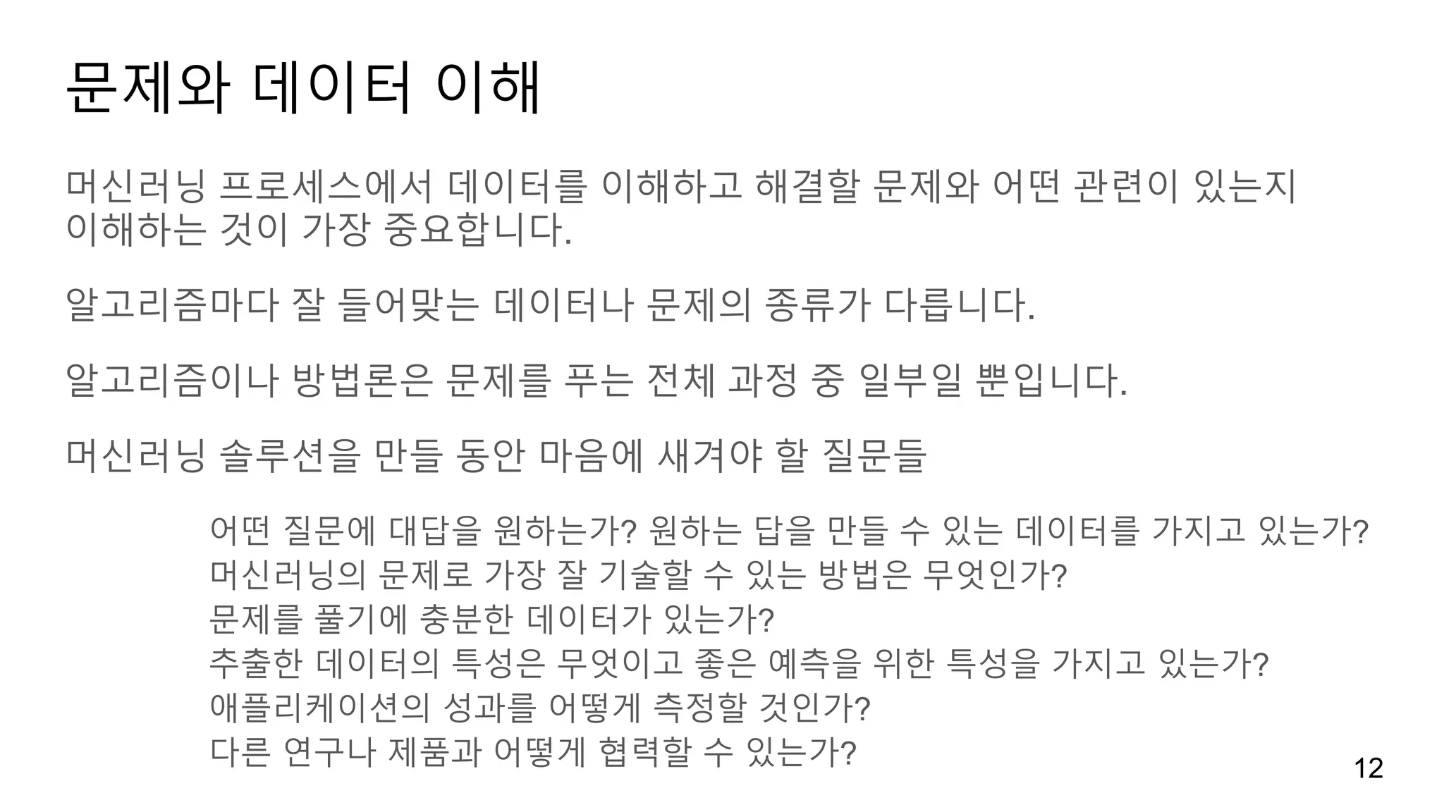 문제와 데이터 이해
머신러닝 프로세스에서 데이터를 이해하고 해결할 문제와 어떤 관련이 있는지
이해하는 것이 가장 중요합니다.
알고리즘마다 잘 들어맞는 데이터나 문제의 종류가 다릅니다.
알고리즘이나 방법론은 문제를 푸는 전체 과정 중 일부일 뿐입니다.
머신러닝 솔루션을 만들 동안 마음에 새겨야 할 질문들
어떤 질문에 대답을 원하는가? 원하는 답을 만들 수 있는 데이터를 가지고 있는가?
머신러닝의 문제로 가장 잘 기술할 수 있는 방법은 무엇인가?
문제를 풀기에 충분한 데이터가 있는가?
추출한 데이터의 특성은 무엇이고 좋은 예측을 위한 특성을 가지고 있는가?
애플리케이션의 성과를 어떻게 측정할 것인가?
다른 연구나 제품과 어떻게 협력할 수 있는가? 12
 