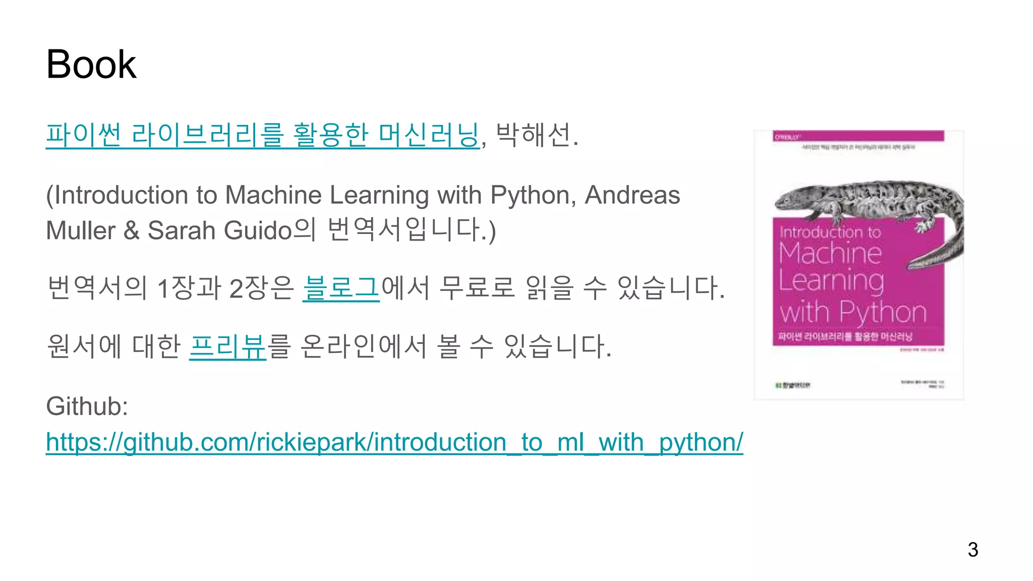 Book
파이썬 라이브러리를 활용한 머신러닝, 박해선.
(Introduction to Machine Learning with Python, Andreas
Muller & Sarah Guido의 번역서입니다.)
번역서의 1장과 2장은 블로그에서 무료로 읽을 수 있습니다.
원서에 대한 프리뷰를 온라인에서 볼 수 있습니다.
Github:
https://github.com/rickiepark/introduction_to_ml_with_python/
3
 