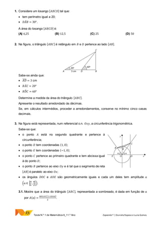 Teste N.º 1 de Matemática A_11.º Ano Expoente11 | Daniela Raposo e Luzia Gomes
1. Considere um losango [ 𝐴𝐵𝐶𝐷] tal que:
 tem perímetro igual a 20;
 𝐷𝐴̂ 𝐵 = 30°.
A área do losango [ 𝐴𝐵𝐶𝐷] é:
(A) 6,25 (B) 12,5 (C) 25 (D) 50
2. Na figura, o triângulo [ 𝐴𝐵𝐶] é retângulo em 𝐵 e 𝐷 pertence ao lado [ 𝐴𝐵].
Sabe-se ainda que:
 𝐴𝐷̅̅̅̅ = 3 cm
 𝐵𝐴̂ 𝐶 = 20°
 𝐵𝐷̂ 𝐶 = 60°
Determine a medida da área do triângulo [ 𝐴𝐵𝐶].
Apresente o resultado arredondado às décimas.
Se, em cálculos intermédios, proceder a arredondamentos, conserve no mínimo cinco casas
decimais.
3. Na figura está representada, num referencial o.n. 𝑂𝑥𝑦, a circunferência trigonométrica.
Sabe-se que:
 o ponto 𝐴 está no segundo quadrante e pertence à
circunferência;
 o ponto 𝐷 tem coordenadas (1, 0);
 o ponto 𝐸 tem coordenadas (−1, 0);
 o ponto 𝐶 pertence ao primeiro quadrante e tem abcissa igual
à do ponto 𝐷;
 o ponto 𝐵 pertence ao eixo 𝑂𝑦 e é tal que o segmento de reta
[ 𝐴𝐵] é paralelo ao eixo 𝑂𝑥;
 os ângulos 𝐷𝑂𝐶 e 𝐴𝑂𝐸 são geometricamente iguais e cada um deles tem amplitude α
(α ∈ ]
π
4
,
π
2
[).
3.1. Mostre que a área do triângulo [ 𝐴𝐵𝐶], representada a sombreado, é dada em função de α
por 𝐴(α) =
sen α×(1−cosα)
2
.
 