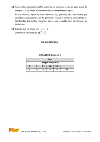 Teste N.º 1 de Matemática A_11.º Ano Expoente11 | Daniela Raposo e Luzia Gomes
3.2. Recorrendo à calculadora gráfica, determine os valores de α para os quais a área do
triângulo [ 𝐴𝐵𝐶] é inferior a
1
8
da área do círculo representado na figura.
Na sua resposta, reproduza, num referencial, o(s) gráfico(s) da(s) função(ões) que
visualizar na calculadora e que lhe permite(m) resolver o problema, apresentando as
coordenadas dos pontos relevantes para a sua resolução com aproximação às
centésimas.
3.3. Suponha que α é tal que tg(π − α) = −2.
Determine o valor exato de 𝐴 (
3π
2
− α).
FIM DO CADERNO 1
COTAÇÕES (Caderno 1)
Item
Cotação (em pontos)
1. 2. 3.1. 3.2. 3.3.
8 20 20 15 20 83
 