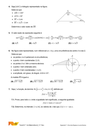 Teste N.º 1 de Matemática A_11.º Ano Expoente11 | Daniela Raposo e Luzia Gomes
4. Seja [ 𝐴𝐵𝐶] o triângulo representado na figura.
Sabe-se que:
 𝐴𝐵̂ 𝐶 = 105°
 𝐴𝐶̂ 𝐵 = 30°
 𝐴𝐶̅̅̅̅ = 2 cm
 𝐵𝐶̅̅̅̅ = 2√3 − 2 cm
Determine o valor exato de 𝐴𝐵̅̅̅̅.
5. O valor exato da expressão seguinte é:
sen2 (
π
13
) − sen (
9π
2
) + cos(2019π) + cos(−
π
3
) + 9 tg(
17π
6
) + cos2 (
3π
4
) + cos2 (
π
13
)
(A) 3√3 (B) −3√3 (C) −1 − 3√3 (D) 1 + 3√3
6. Na figura está representada, num referencial o.n. 𝑂𝑥𝑦, uma circunferência de centro 𝑂 e raio 2.
Sabe-se que:
 os pontos 𝐴 e 𝐵 pertencem à circunferência;
 o ponto 𝐴 tem coordenadas (2,0);
 os pontos 𝐵 e 𝐶 têm a mesma abcissa;
 o ponto 𝐶 tem ordenada zero;
 o ponto 𝐷 tem coordenadas (−6,0);
 a amplitude, em graus, do ângulo 𝐴𝑂𝐵 é 135°.
A medida 𝐵𝐷̅̅̅̅ é igual a:
(A) √37 − 6√2 (B) √42 − 12√3 (C) √40 − 12√2 (D) √
75
2
− 6√3
7. Seja 𝑓 a função, de domínio ℝ {𝑥: 𝑥 ≠
π
2
+ 𝑘π, 𝑘 ∈ ℤ}, definida por:
𝑓( 𝑥) =
(1 + tg 𝑥)2
1 + tg2
𝑥
7.1. Prove, para todo o 𝑥 onde a igualdade tem significado, a seguinte igualdade:
𝑓( 𝑥) = (sen 𝑥 + cos 𝑥)2
7.2. Determine, no intervalo ]−π,3π[, os valores de 𝑥 tais que 𝑓( 𝑥) = 1 − sen 𝑥.
 