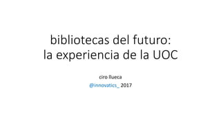 bibliotecas del futuro:
la experiencia de la UOC
ciro llueca
@innovatics_ 2017
 