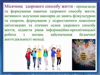 Місячник здорового способу життя - пропаганди
та формування навичок здорового способу життя,
активного залучення школярів до занять фізкультурою
та спортом, формування у підростаючого покоління
світоглядних та етичних основ здорового способу
життя, підняття рівня інформаційно-просвітницької
роботи з питань забезпечення безпечної
життєдіяльності молоді.
 