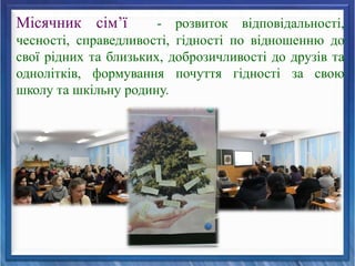 Місячник сім’ї - розвиток відповідальності,
чесності, справедливості, гідності по відношенню до
свої рідних та близьких, доброзичливості до друзів та
однолітків, формування почуття гідності за свою
школу та шкільну родину.
 