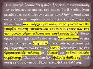 Είναι φανερό λοιπόν ότι η πόλη δεν είναι η εγκατάσταση
των ανθρώπων σε μια περιοχή και το ότι δεν αδικούνται
μεταξύ τους και ότι έχουν σχέσεις συναλλαγής. Αυτά είναι
αναγκαία για να υπάρξει μια πόλη, αλλά και εάν όλα αυτά
θα συμβούν, δεν υπάρχει μία πόλη, παρά μόνο όταν θα
υπάρξει σωστή επικοινωνία και των οικογενειών και
των γενών χάριν τέλειας και αυτάρκους ζωής. Τούτο
όμως δε θα συμβεί παρά μόνο με την εγκατάσταση σε μια
περιοχή και με τις επιγαμίες των κατοίκων, γι' αυτό και
δημιουργήθηκαν ανά τις πόλεις δεσμοί από επιγαμίες και
θρησκευτικές τελετές και θυσίες και τρόποι κοινής
συμβίωσης. Όλα αυτά είναι έργο φιλικής διάθεσης, γιατί
και η επιθυμία για συμβίωση είναι φιλική διάθεση.
 