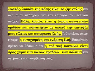 Σκοπός, λοιπόν, της πόλης είναι το ζην καλώς και
όλα αυτά υπάρχουν για την επιτυχία του τελικού
στόχου. Πόλη, λοιπόν, είναι η ένωση συγγενικών
ομάδων και κοινοτήτων με σκοπό την επιτυχία
μιας τέλειας και αυτάρκους ζωής. Τούτο είναι, όπως
είπαμε, η ευτυχισμένη και ενάρετη ζωή. Επομένως,
πρέπει να θέσουμε ότι η πολιτική κοινωνία είναι
προς χάριν των καλών πράξεων των πολιτών και
όχι μόνο για τη συμβίωσή τους.
 