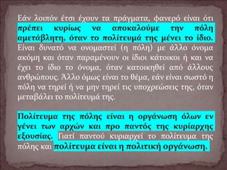 Εάν λοιπόν έτσι έχουν τα πράγματα, φανερό είναι ότι
πρέπει κυρίως να αποκαλούμε την πόλη
αμετάβλητη, όταν το πολίτευμά της μένει το ίδιο.
Είναι δυνατό να ονομαστεί (η πόλη) με άλλο όνομα
ακόμη και όταν παραμένουν οι ίδιοι κάτοικοι ή και να
έχει το ίδιο το όνομα, όταν κατοικηθεί από άλλους
ανθρώπους. Άλλο όμως είναι το θέμα, εάν είναι σωστό η
πόλη να τηρεί ή να μην τηρεί τις υποχρεώσεις της, όταν
μεταβάλει το πολίτευμά της.
Πολίτευμα της πόλης είναι η οργάνωση όλων εν
γένει των αρχών και προ παντός της κυρίαρχης
εξουσίας. Γιατί παντού κυριαρχεί το πολίτευμα της
πόλης και πολίτευμα είναι η πολιτική οργάνωση.
 