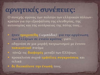 Ο συνεχής αγώνας των πολιτών των ελληνικών πόλεων-
κρατών για την εξασφάλιση της ελευθερίας, της
αυτονομίας και της αυτάρκειας της πόλης τους...
 ήταν τροχοπέδη (=εμπόδιο) για την οργάνωση
των Ελλήνων σε ενιαίο κράτος, γιατί...
 οδηγούσε σε μια μορφή πατριωτισμού με έντονο
τοπικιστικό πνεύμα
 τόνιζε τις διαφορές μεταξύ των Ελλήνων,
 προκαλούσε συχνά εμφύλιες συγκρούσεις και
τελικά
 δε διευκόλυνε την ένωσή τους.
 