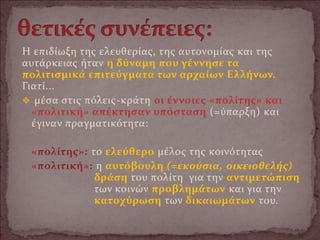 Η επιδίωξη της ελευθερίας, της αυτονομίας και της
αυτάρκειας ήταν η δύναμη που γέννησε τα
πολιτισμικά επιτεύγματα των αρχαίων Ελλήνων.
Γιατί...
 μέσα στις πόλεις-κράτη οι έννοιες «πολίτης» και
«πολιτική» απέκτησαν υπόσταση (=ύπαρξη) και
έγιναν πραγματικότητα:
«πολίτης»: το ελεύθερο μέλος της κοινότητας
«πολιτική»: η αυτόβουλη (=εκούσια, οικειοθελής)
δράση του πολίτη για την αντιμετώπιση
των κοινών προβλημάτων και για την
κατοχύρωση των δικαιωμάτων του.
 