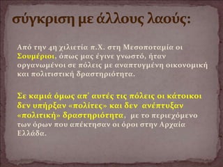 Από την 4η χιλιετία π.Χ. στη Μεσοποταμία οι
Σουμέριοι, όπως μας έγινε γνωστό, ήταν
οργανωμένοι σε πόλεις με αναπτυγμένη οικονομική
και πολιτιστική δραστηριότητα.
Σε καμιά όμως απ' αυτές τις πόλεις οι κάτοικοι
δεν υπήρξαν «πολίτες» και δεν ανέπτυξαν
«πολιτική» δραστηριότητα, με το περιεχόμενο
των όρων που απέκτησαν οι όροι στην Αρχαία
Ελλάδα.
 