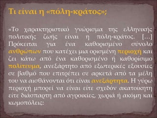 Τι είναι η «πόλη-κράτος»;
«Το χαρακτηριστικό γνώρισμα της ελληνικής
πολιτικής ζωής είναι η πόλη-κράτος. […]
Πρόκειται για ένα καθορισμένο σύνολο
ανθρώπων που κατέχει μια ορισμένη περιοχή και
ζει κάτω από ένα καθορισμένο ή καθορίσιμο
πολίτευμα, ανεξάρτητο από εξωτερικές εξουσίες
σε βαθμό που επιτρέπει σε αρκετά από τα μέλη
του να αισθάνονται ότι είναι ανεξάρτητα. Η γύρω
περιοχή μπορεί να είναι είτε σχεδόν ακατοίκητη
είτε διάσπαρτη από αγροικίες, χωριά ή ακόμη και
κωμοπόλεις:
 