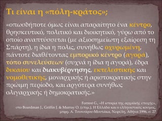 Τι είναι η «πόλη-κράτος»;
«οπωσδήποτε όμως είναι απαραίτητο ένα κέντρο,
θρησκευτικό, πολιτικό και διοικητικό, γύρω από το
οποίο αναπτύσσεται (με αξιοσημείωτη εξαίρεση τη
Σπάρτη), η ίδια η πολις, συνήθως οχυρωμένη,
πάντοτε διαθέτοντας εμπορικό κέντρο (αγορά),
τόπο συνελεύσεων (συχνά η ίδια η αγορά), έδρα
δικαίου και διακυβέρνησης, εκτελεστικής και
νομοθετικής, μοναρχικής ή αριστοκρατικής στην
πρώιμη περίοδο, και αργότερα συνήθως
ολιγαρχικής ή δημοκρατικής.»
Forrest G., «Η ιστορία της αρχαϊκής εποχής»,
στο Boardman J., Griffin J. & Murray O. (επιμ.), Η Ελλάδα και ο ελληνιστικός κόσμος,
μτφρ. Α. Τσοτσόρου-Μυστάκα, Νεφέλη, Αθήνα 1996, σ. 27
 