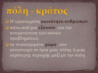 Η οργανωμένη κοινότητα ανθρώπων
 κάτω από μια εξουσία, για την
αντιμετώπιση των κοινών
προβλημάτων,
 σε συγκεκριμένο χώρο, που
αντιστοιχεί σε όρια μιας πόλης ή μιας
ευρύτερης περιοχής μαζί με την πόλη
 